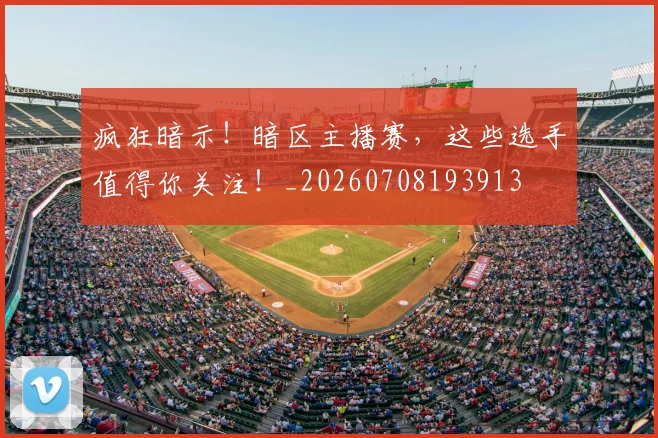 疯狂暗示!暗区主播赛,这些选手值得你关注!_20260708193913